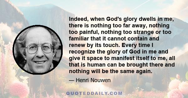 Indeed, when God's glory dwells in me, there is nothing too far away, nothing too painful, nothing too strange or too familiar that it cannot contain and renew by its touch. Every time I recognize the glory of God in me 