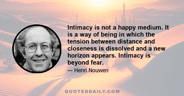 Intimacy is not a happy medium. It is a way of being in which the tension between distance and closeness is dissolved and a new horizon appears. Intimacy is beyond fear.