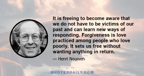 It is freeing to become aware that we do not have to be victims of our past and can learn new ways of responding. Forgiveness is love practiced among people who love poorly. It sets us free without wanting anything in