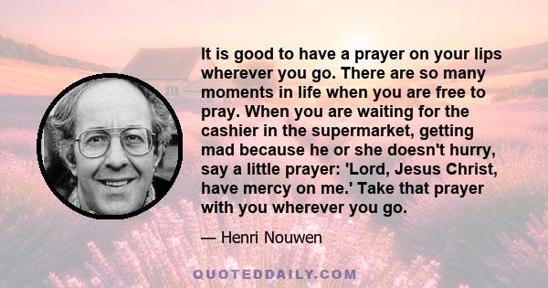 It is good to have a prayer on your lips wherever you go. There are so many moments in life when you are free to pray. When you are waiting for the cashier in the supermarket, getting mad because he or she doesn't