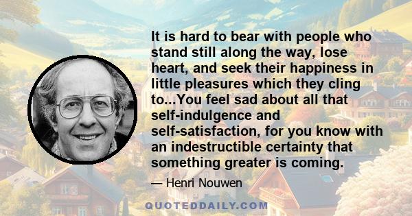 It is hard to bear with people who stand still along the way, lose heart, and seek their happiness in little pleasures which they cling to...You feel sad about all that self-indulgence and self-satisfaction, for you