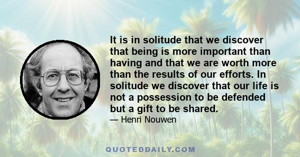 It is in solitude that we discover that being is more important than having and that we are worth more than the results of our efforts. In solitude we discover that our life is not a possession to be defended but a gift 