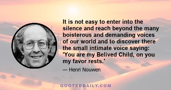 It is not easy to enter into the silence and reach beyond the many boisterous and demanding voices of our world and to discover there the small intimate voice saying: 'You are my Belived Child, on you my favor rests.'