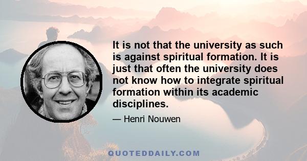 It is not that the university as such is against spiritual formation. It is just that often the university does not know how to integrate spiritual formation within its academic disciplines.