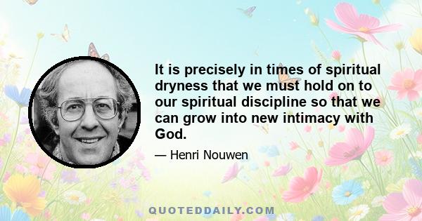 It is precisely in times of spiritual dryness that we must hold on to our spiritual discipline so that we can grow into new intimacy with God.