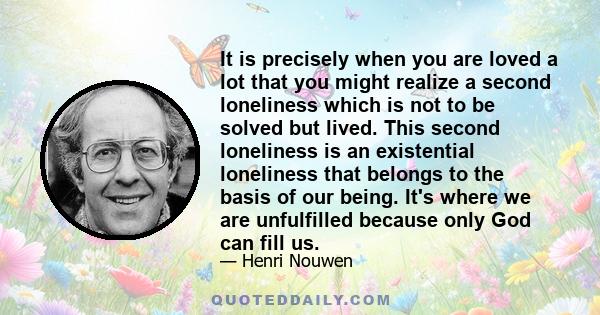 It is precisely when you are loved a lot that you might realize a second loneliness which is not to be solved but lived. This second loneliness is an existential loneliness that belongs to the basis of our being. It's