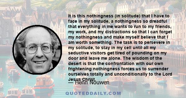 It is this nothingness (in solitude) that I have to face in my solitude, a nothingness so dreadful that everything in me wants to run to my friends, my work, and my distractions so that I can forget my nothingness and