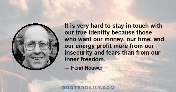 It is very hard to stay in touch with our true identity because those who want our money, our time, and our energy profit more from our insecurity and fears than from our inner freedom.