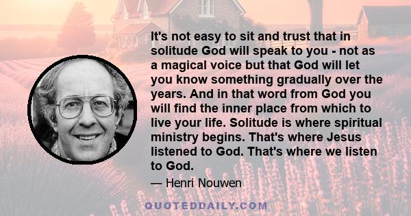 It's not easy to sit and trust that in solitude God will speak to you - not as a magical voice but that God will let you know something gradually over the years. And in that word from God you will find the inner place