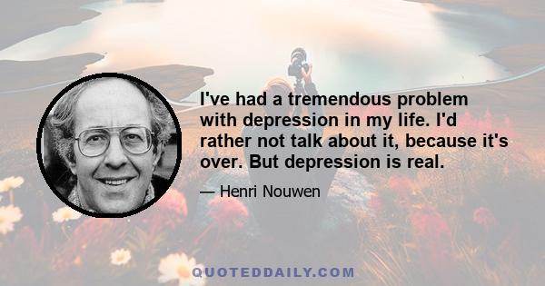 I've had a tremendous problem with depression in my life. I'd rather not talk about it, because it's over. But depression is real.