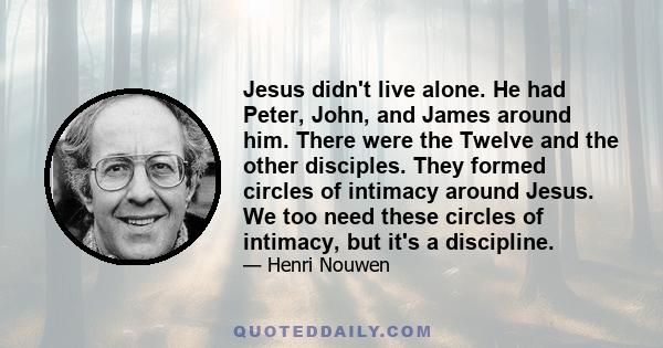 Jesus didn't live alone. He had Peter, John, and James around him. There were the Twelve and the other disciples. They formed circles of intimacy around Jesus. We too need these circles of intimacy, but it's a