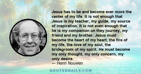 Jesus has to be and become ever more the center of my life. It is not enough that Jesus is my teacher, my guide, my source of inspiration. It is not even enough that he is my companion on they journey, my friend and my