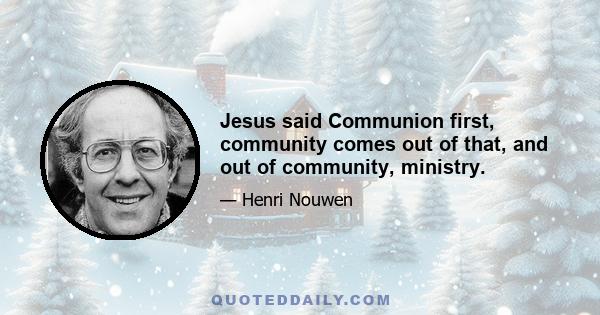 Jesus said Communion first, community comes out of that, and out of community, ministry.