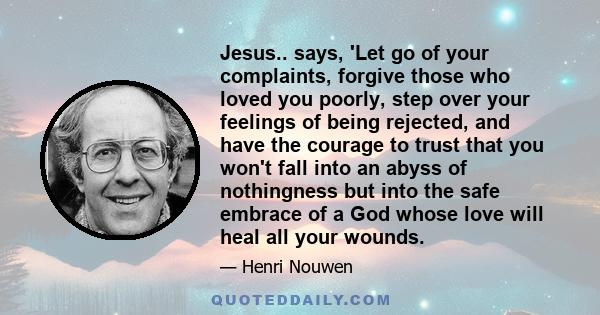 Jesus.. says, 'Let go of your complaints, forgive those who loved you poorly, step over your feelings of being rejected, and have the courage to trust that you won't fall into an abyss of nothingness but into the safe