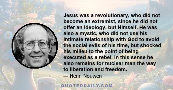 Jesus was a revolutionary, who did not become an extremist, since he did not offer an ideology, but Himself. He was also a mystic, who did not use his intimate relationship with God to avoid the social evils of his