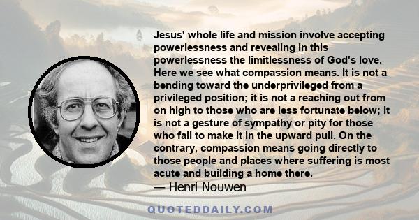 Jesus' whole life and mission involve accepting powerlessness and revealing in this powerlessness the limitlessness of God's love. Here we see what compassion means. It is not a bending toward the underprivileged from a 