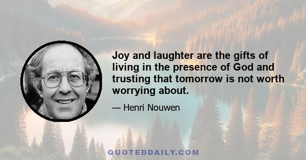 Joy and laughter are the gifts of living in the presence of God and trusting that tomorrow is not worth worrying about.