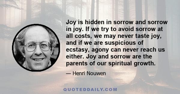 Joy is hidden in sorrow and sorrow in joy. If we try to avoid sorrow at all costs, we may never taste joy, and if we are suspicious of ecstasy, agony can never reach us either. Joy and sorrow are the parents of our