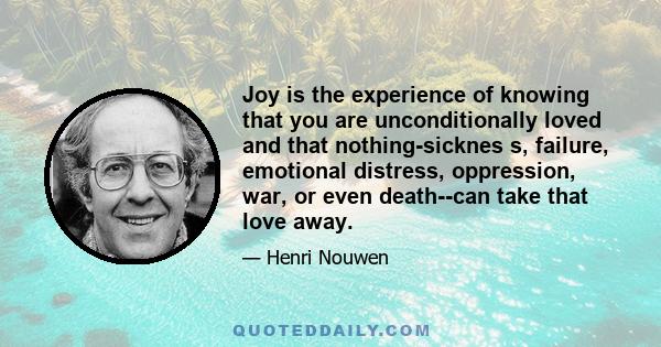 Joy is the experience of knowing that you are unconditionally loved and that nothing-sicknes s, failure, emotional distress, oppression, war, or even death--can take that love away.