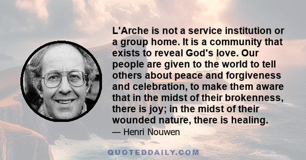 L'Arche is not a service institution or a group home. It is a community that exists to reveal God's love. Our people are given to the world to tell others about peace and forgiveness and celebration, to make them aware