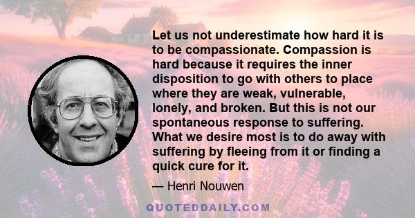 Let us not underestimate how hard it is to be compassionate. Compassion is hard because it requires the inner disposition to go with others to place where they are weak, vulnerable, lonely, and broken. But this is not