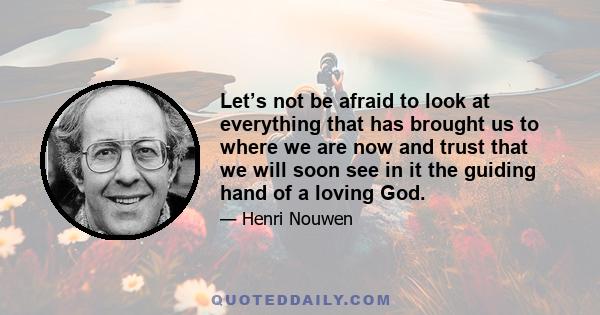 Let’s not be afraid to look at everything that has brought us to where we are now and trust that we will soon see in it the guiding hand of a loving God.