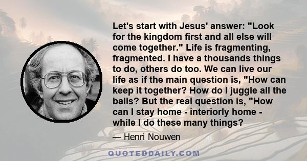 Let's start with Jesus' answer: Look for the kingdom first and all else will come together. Life is fragmenting, fragmented. I have a thousands things to do, others do too. We can live our life as if the main question