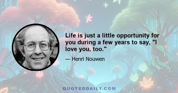 Life is just a little opportunity for you during a few years to say, I love you, too.