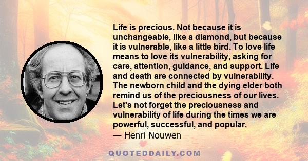 Life is precious. Not because it is unchangeable, like a diamond, but because it is vulnerable, like a little bird. To love life means to love its vulnerability, asking for care, attention, guidance, and support. Life