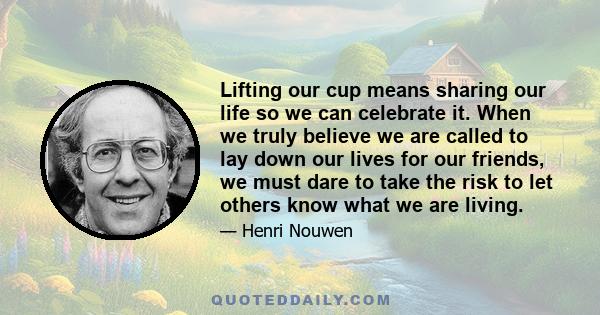 Lifting our cup means sharing our life so we can celebrate it. When we truly believe we are called to lay down our lives for our friends, we must dare to take the risk to let others know what we are living.