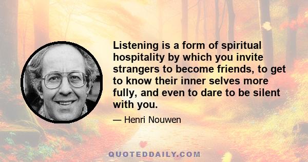 Listening is a form of spiritual hospitality by which you invite strangers to become friends, to get to know their inner selves more fully, and even to dare to be silent with you.