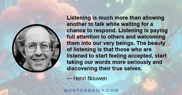 Listening is much more than allowing another to talk while waiting for a chance to respond. Listening is paying full attention to others and welcoming them into our very beings. The beauty of listening is that those who 