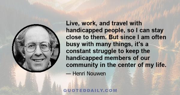 Live, work, and travel with handicapped people, so I can stay close to them. But since I am often busy with many things, it's a constant struggle to keep the handicapped members of our community in the center of my life.