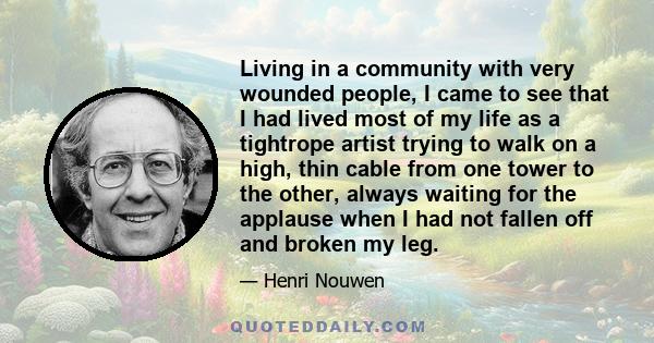 Living in a community with very wounded people, I came to see that I had lived most of my life as a tightrope artist trying to walk on a high, thin cable from one tower to the other, always waiting for the applause when 