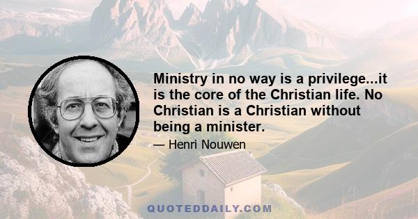 Ministry in no way is a privilege...it is the core of the Christian life. No Christian is a Christian without being a minister.