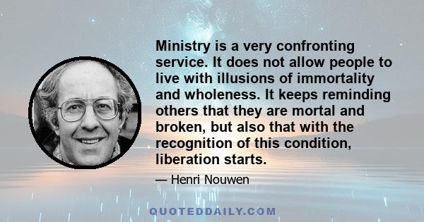 Ministry is a very confronting service. It does not allow people to live with illusions of immortality and wholeness. It keeps reminding others that they are mortal and broken, but also that with the recognition of this 