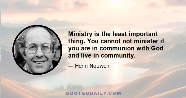 Ministry is the least important thing. You cannot not minister if you are in communion with God and live in community.