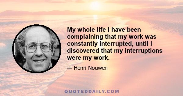 My whole life I have been complaining that my work was constantly interrupted, until I discovered that my interruptions were my work.