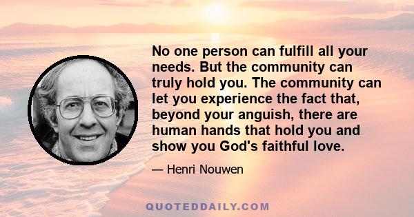 No one person can fulfill all your needs. But the community can truly hold you. The community can let you experience the fact that, beyond your anguish, there are human hands that hold you and show you God's faithful