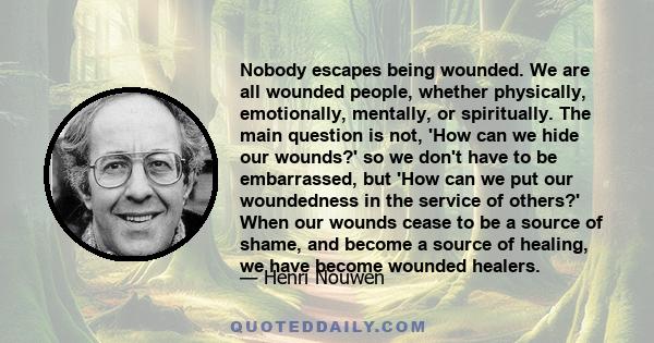 Nobody escapes being wounded. We are all wounded people, whether physically, emotionally, mentally, or spiritually. The main question is not, 'How can we hide our wounds?' so we don't have to be embarrassed, but 'How