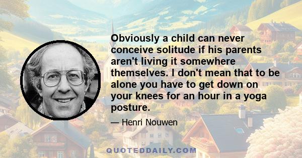 Obviously a child can never conceive solitude if his parents aren't living it somewhere themselves. I don't mean that to be alone you have to get down on your knees for an hour in a yoga posture.