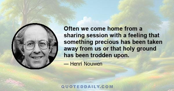 Often we come home from a sharing session with a feeling that something precious has been taken away from us or that holy ground has been trodden upon.