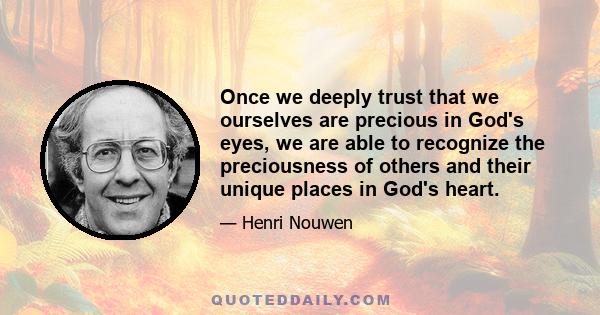 Once we deeply trust that we ourselves are precious in God's eyes, we are able to recognize the preciousness of others and their unique places in God's heart.