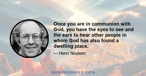 Once you are in communion with God, you have the eyes to see and the ears to hear other people in whom God has also found a dwelling place.