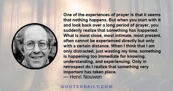 One of the experiences of prayer is that it seems that nothing happens. But when you start with it and look back over a long period of prayer, you suddenly realize that something has happened. What is most close, most