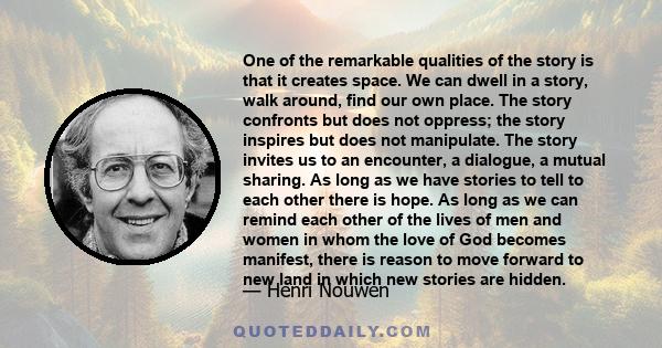 One of the remarkable qualities of the story is that it creates space. We can dwell in a story, walk around, find our own place. The story confronts but does not oppress; the story inspires but does not manipulate. The