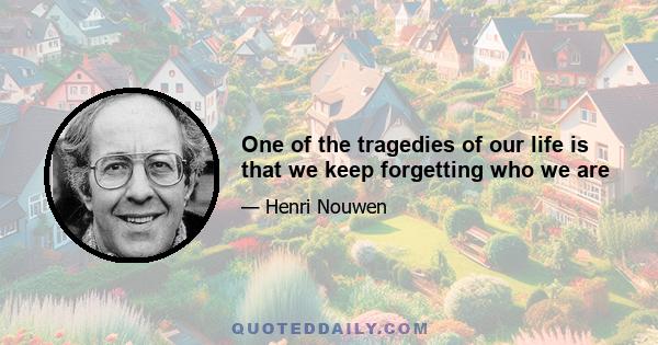 One of the tragedies of our life is that we keep forgetting who we are