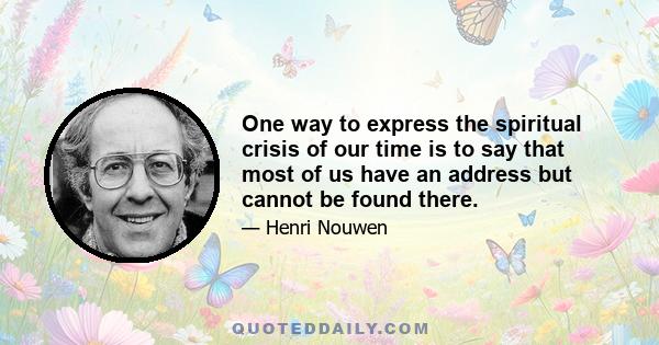 One way to express the spiritual crisis of our time is to say that most of us have an address but cannot be found there.