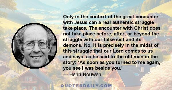 Only in the context of the great encounter with Jesus can a real authentic struggle take place. The encounter with Christ does not take place before, after, or beyond the struggle with our false self and its demons. No, 