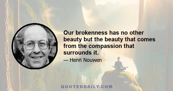 Our brokenness has no other beauty but the beauty that comes from the compassion that surrounds it.